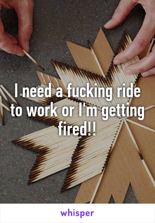 I need a fucking ride to work or I'm getting fired!!