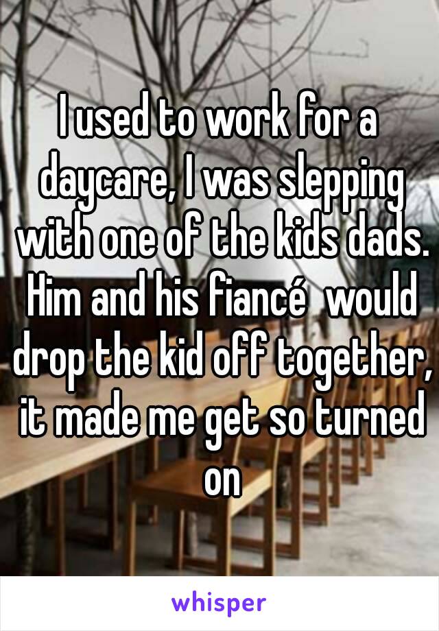 I used to work for a daycare, I was slepping with one of the kids dads. Him and his fiancé  would drop the kid off together, it made me get so turned on