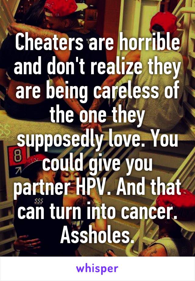 Cheaters are horrible and don't realize they are being careless of the one they supposedly love. You could give you partner HPV. And that can turn into cancer. Assholes.