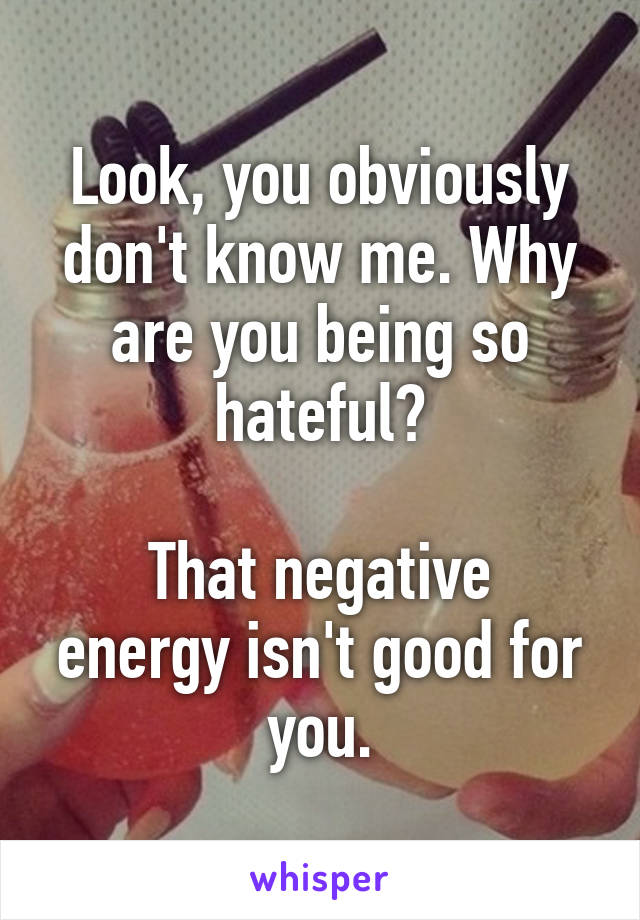 Look, you obviously don't know me. Why are you being so hateful?

That negative energy isn't good for you.