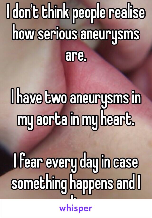 I don't think people realise how serious aneurysms are. 

I have two aneurysms in my aorta in my heart.

I fear every day in case something happens and I die. 