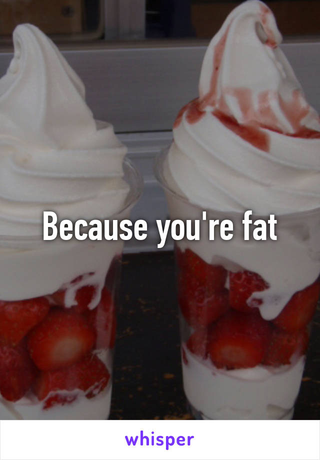 Because you're fat