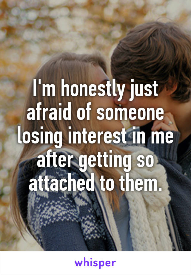 I'm honestly just afraid of someone losing interest in me after getting so attached to them.