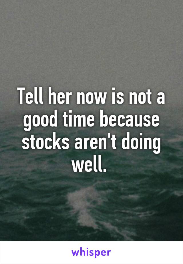 Tell her now is not a good time because stocks aren't doing well. 