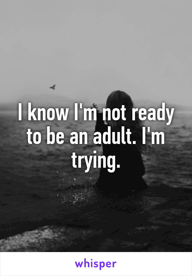 I know I'm not ready to be an adult. I'm trying.