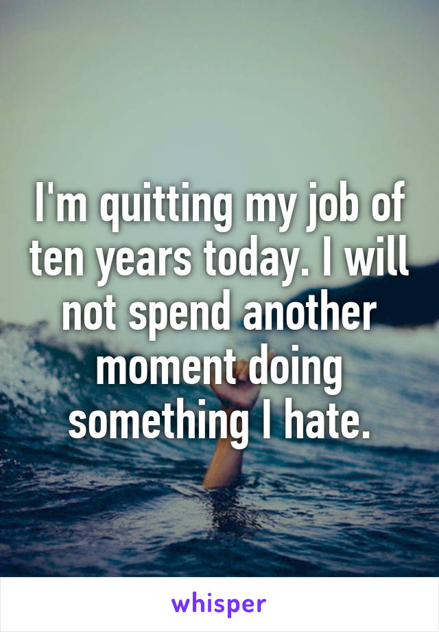 I'm quitting my job of ten years today. I will not spend another moment doing something I hate.