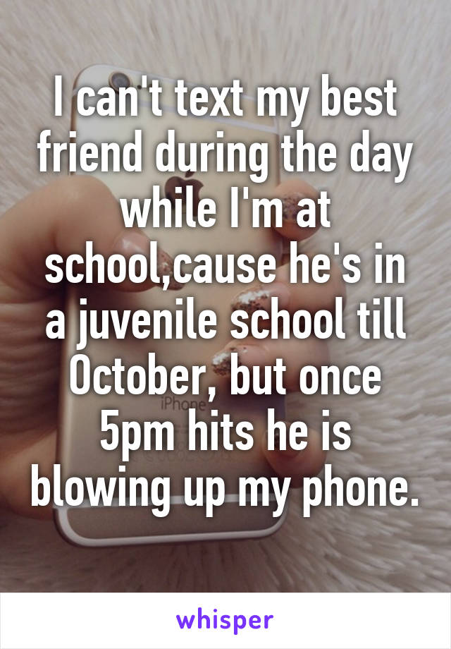 I can't text my best friend during the day while I'm at school,cause he's in a juvenile school till October, but once 5pm hits he is blowing up my phone. 