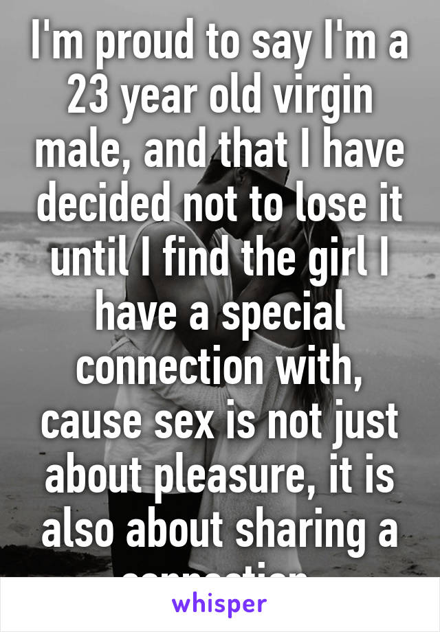 I'm proud to say I'm a 23 year old virgin male, and that I have decided not to lose it until I find the girl I have a special connection with, cause sex is not just about pleasure, it is also about sharing a connection 