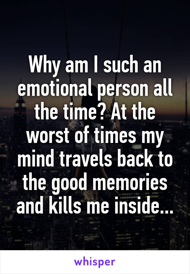 Why am I such an emotional person all the time? At the worst of times my mind travels back to the good memories and kills me inside...