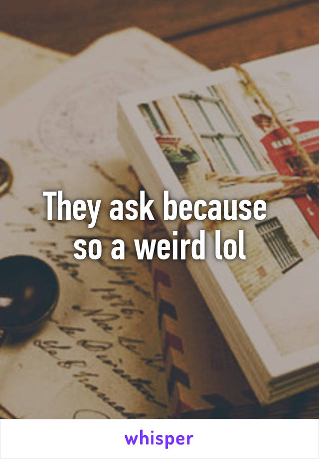 They ask because 
so a weird lol