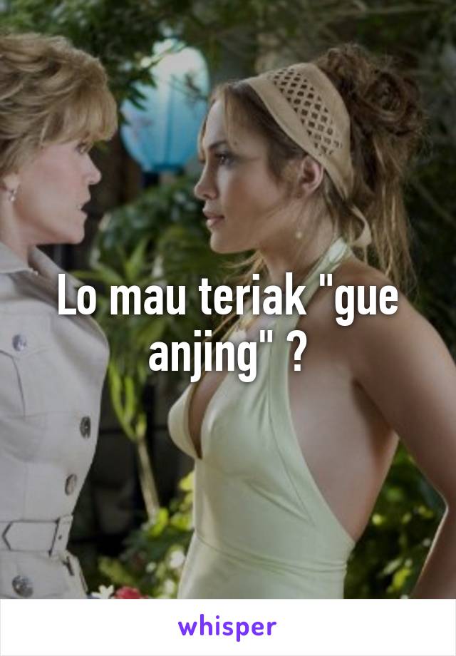 Lo mau teriak "gue anjing" ?