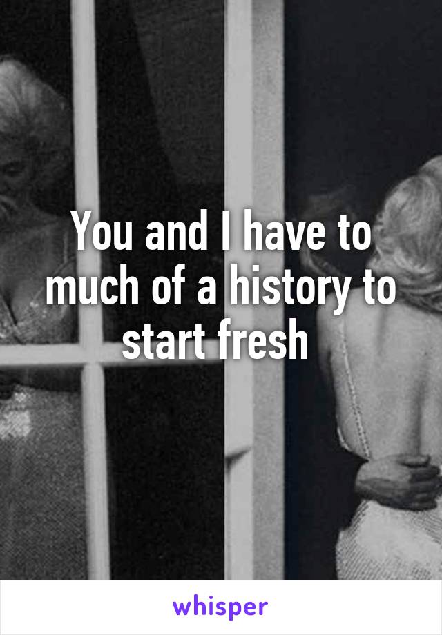 You and I have to much of a history to start fresh 
