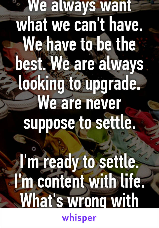 We always want what we can't have. We have to be the best. We are always looking to upgrade. We are never suppose to settle.

I'm ready to settle. I'm content with life. What's wrong with that?