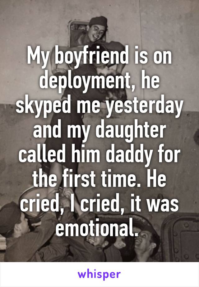 My boyfriend is on deployment, he skyped me yesterday and my daughter called him daddy for the first time. He cried, I cried, it was emotional. 