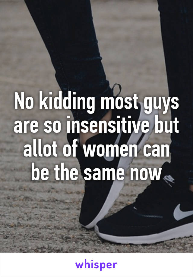 No kidding most guys are so insensitive but allot of women can be the same now