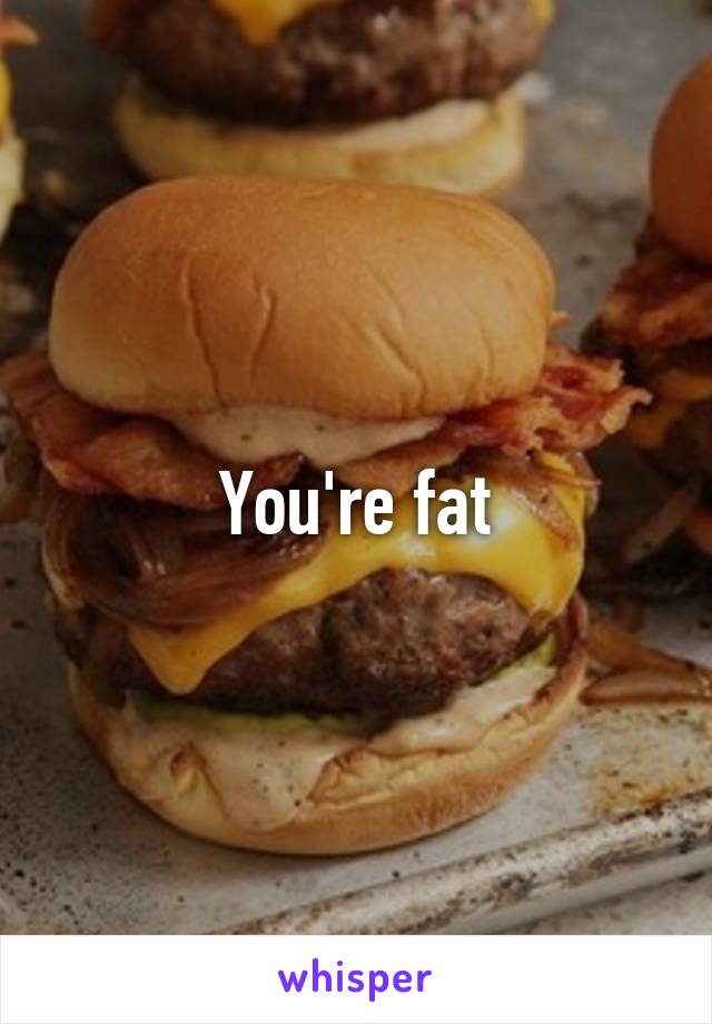 You're fat