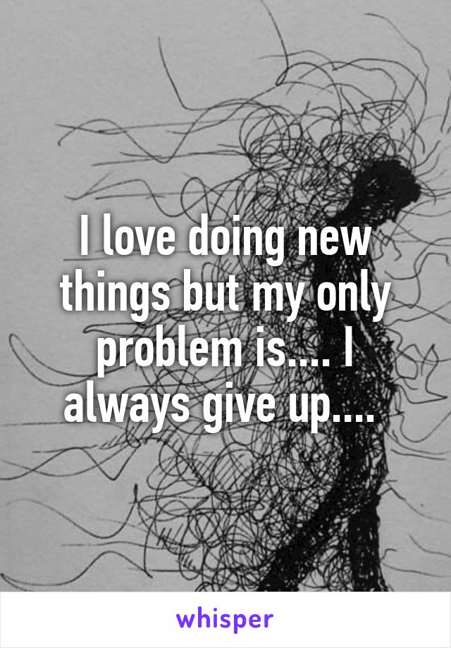 I love doing new things but my only problem is.... I always give up.... 