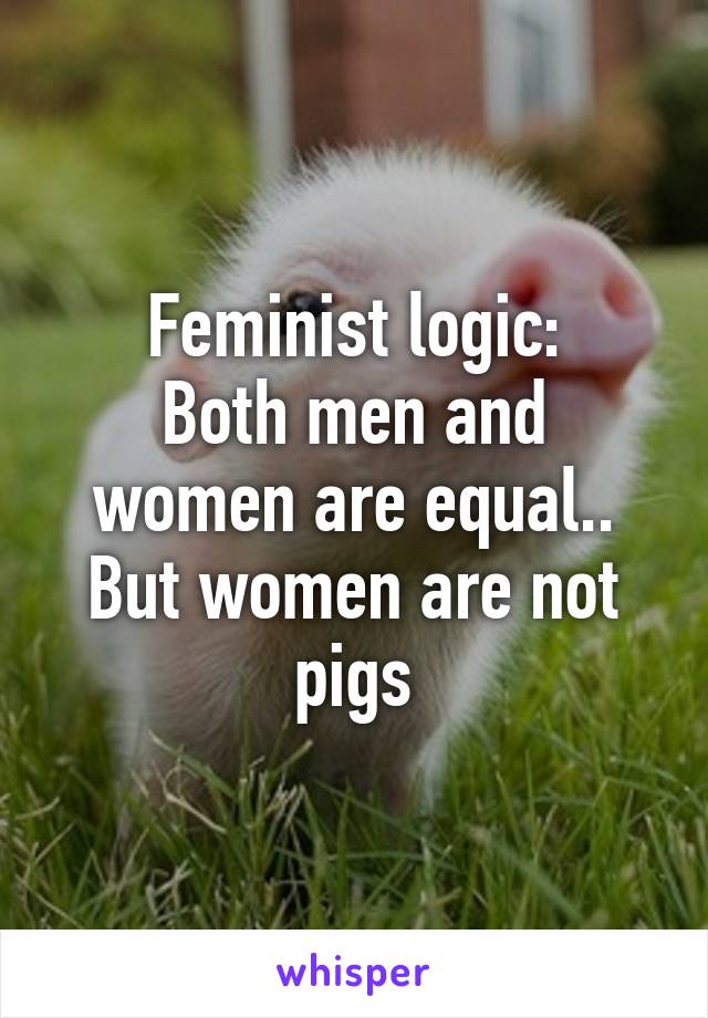 Feminist logic:
Both men and women are equal..
But women are not pigs