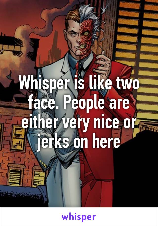 Whisper is like two face. People are either very nice or jerks on here