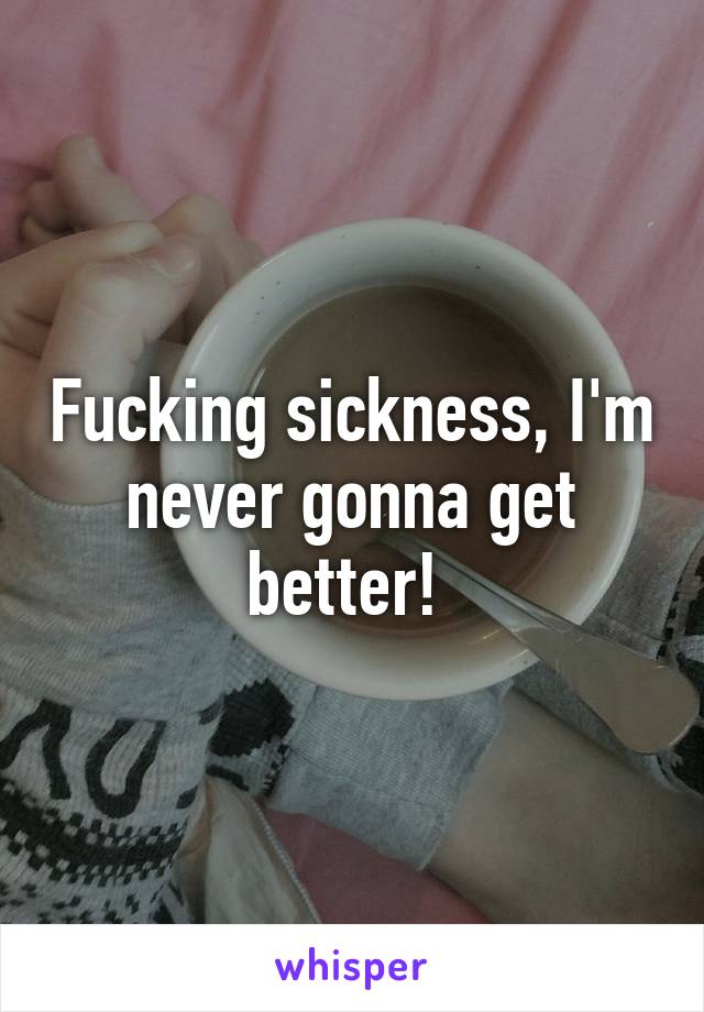 Fucking sickness, I'm never gonna get better! 