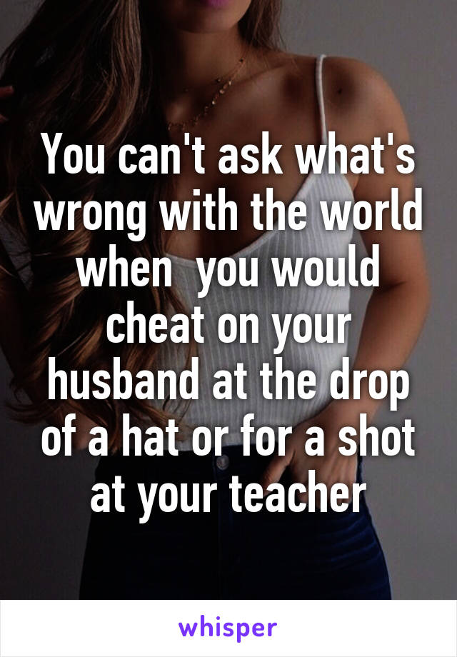 You can't ask what's wrong with the world when  you would cheat on your husband at the drop of a hat or for a shot at your teacher