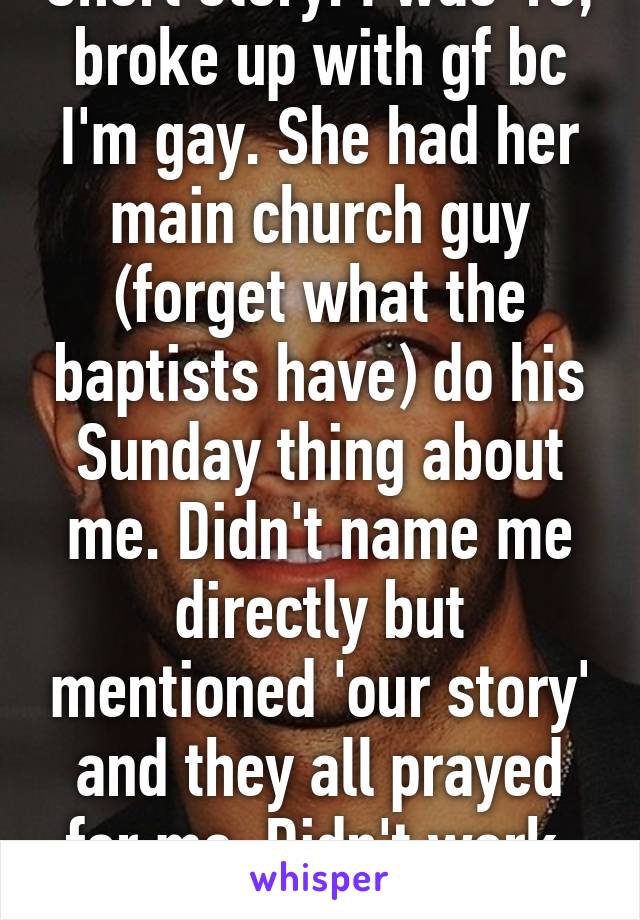 Short story: I was 16, broke up with gf bc I'm gay. She had her main church guy (forget what the baptists have) do his Sunday thing about me. Didn't name me directly but mentioned 'our story' and they all prayed for me. Didn't work. Still gay