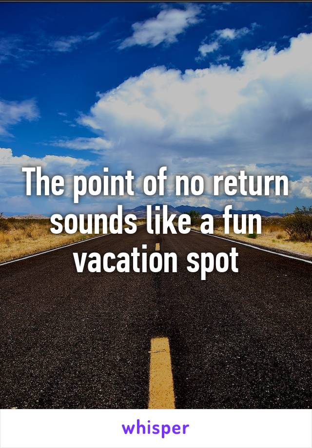 The point of no return sounds like a fun vacation spot