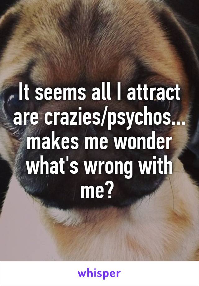 It seems all I attract are crazies/psychos... makes me wonder what's wrong with me? 