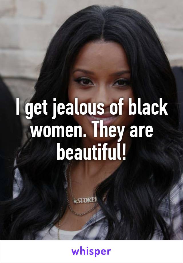 I get jealous of black women. They are beautiful!