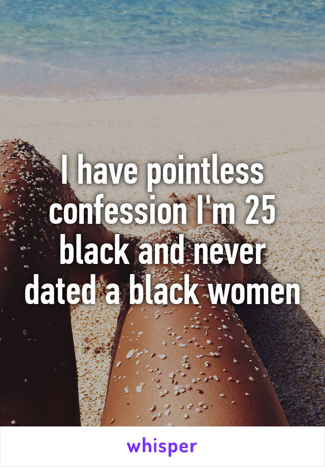 I have pointless confession I'm 25 black and never dated a black women