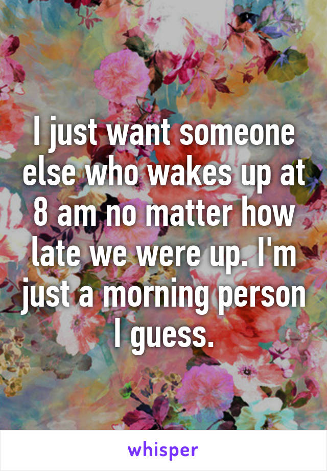 I just want someone else who wakes up at 8 am no matter how late we were up. I'm just a morning person I guess.