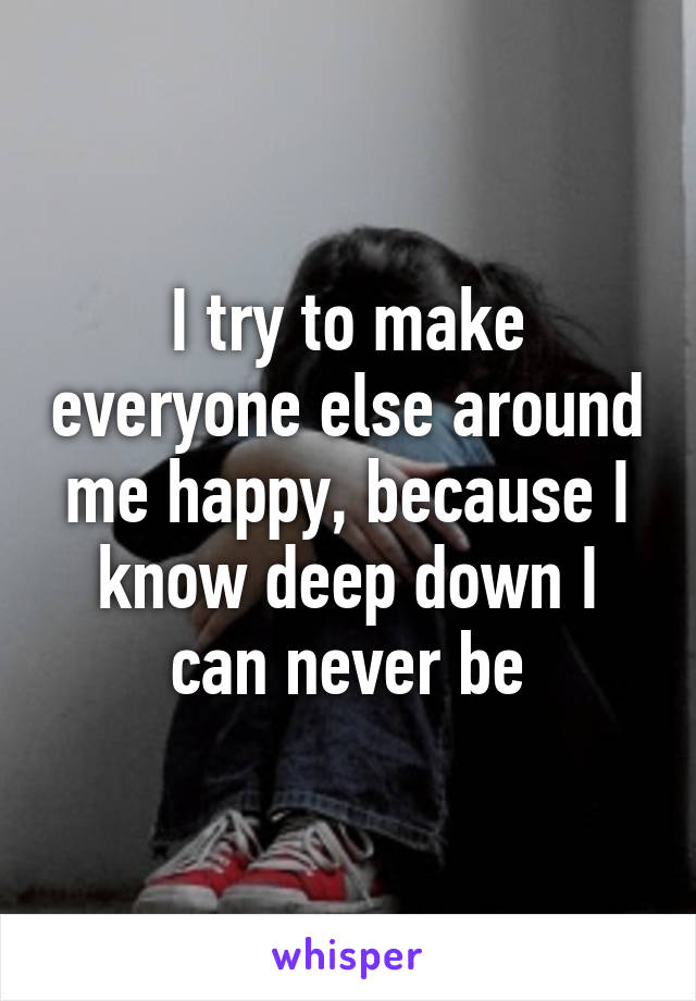 I try to make everyone else around me happy, because I know deep down I can never be