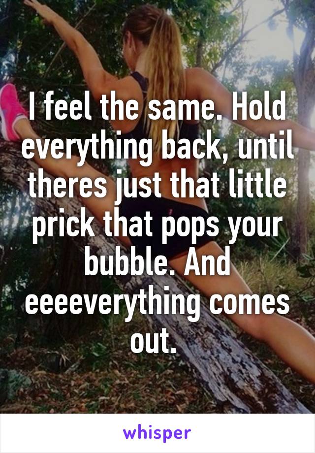 I feel the same. Hold everything back, until theres just that little prick that pops your bubble. And eeeeverything comes out. 