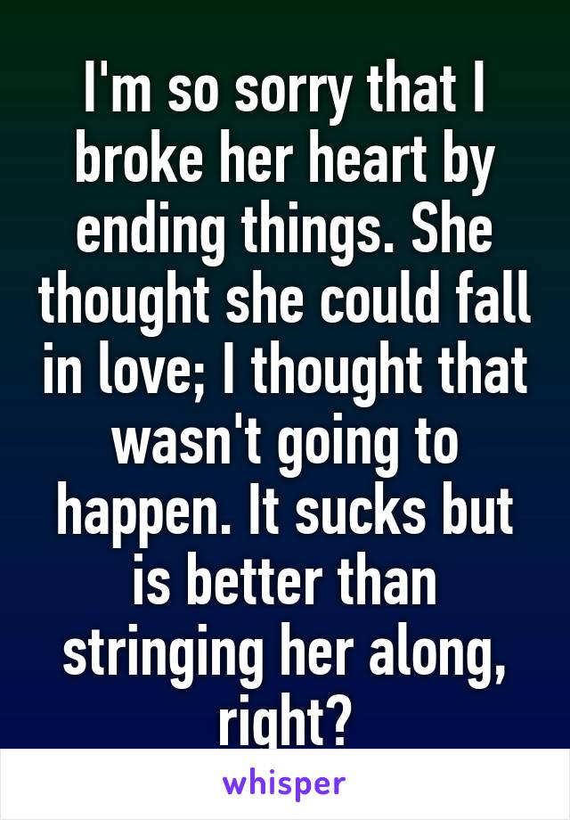 I'm so sorry that I broke her heart by ending things. She thought she could fall in love; I thought that wasn't going to happen. It sucks but is better than stringing her along, right?