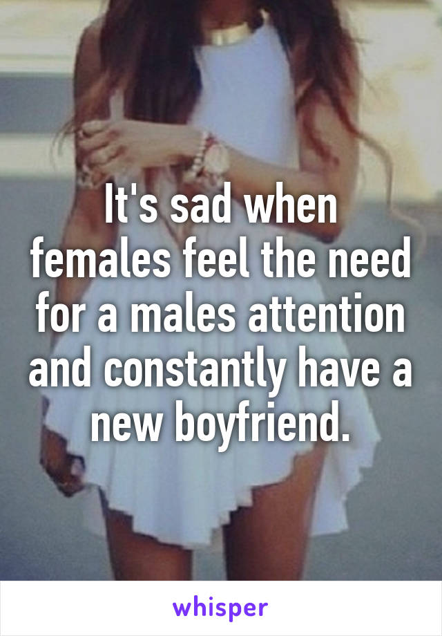 It's sad when females feel the need for a males attention and constantly have a new boyfriend.