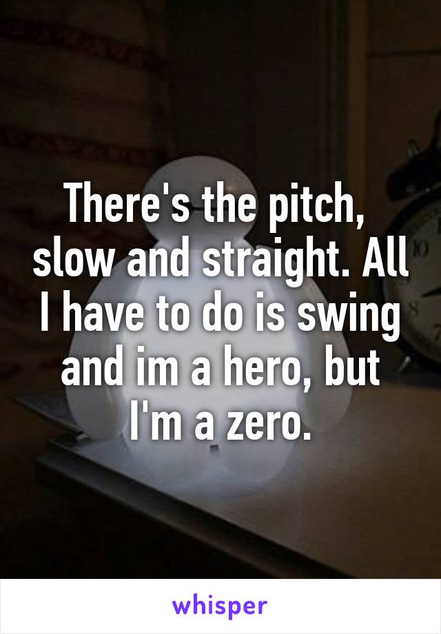 There's the pitch,  slow and straight. All I have to do is swing and im a hero, but I'm a zero.