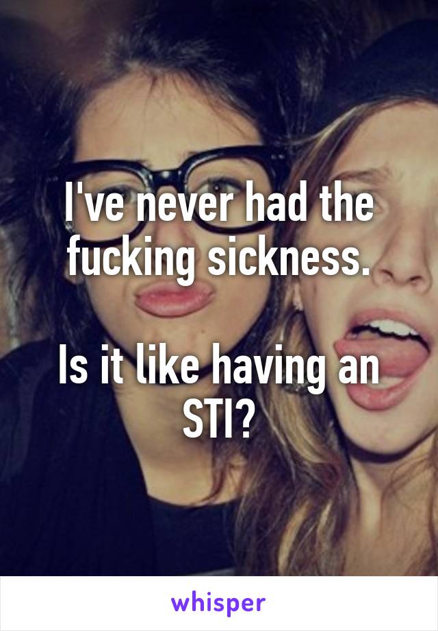 I've never had the fucking sickness.

Is it like having an STI?