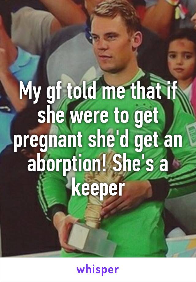 My gf told me that if she were to get pregnant she'd get an aborption! She's a keeper