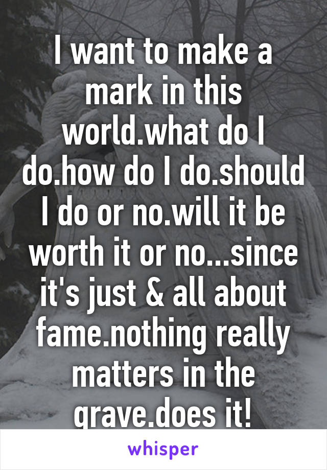 I want to make a mark in this world.what do I do.how do I do.should I do or no.will it be worth it or no...since it's just & all about fame.nothing really matters in the grave.does it!