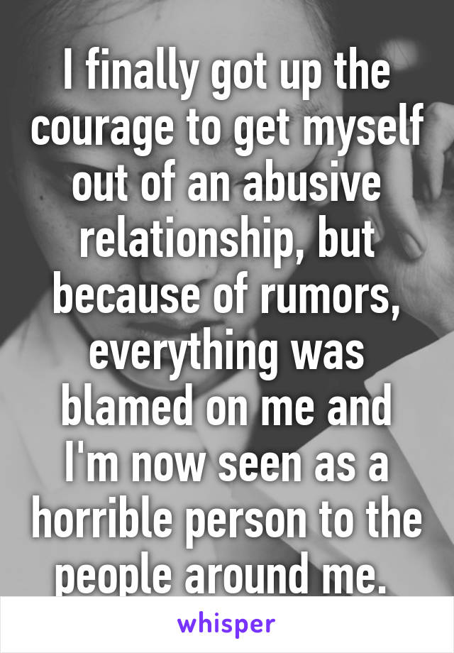 I finally got up the courage to get myself out of an abusive relationship, but because of rumors, everything was blamed on me and I'm now seen as a horrible person to the people around me. 