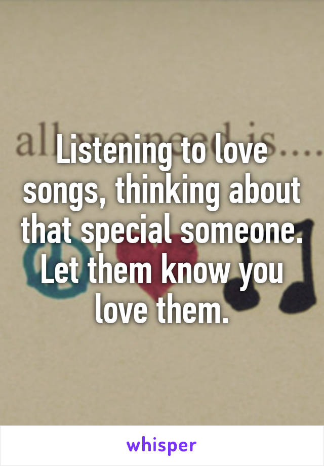 Listening to love songs, thinking about that special someone. Let them know you love them.