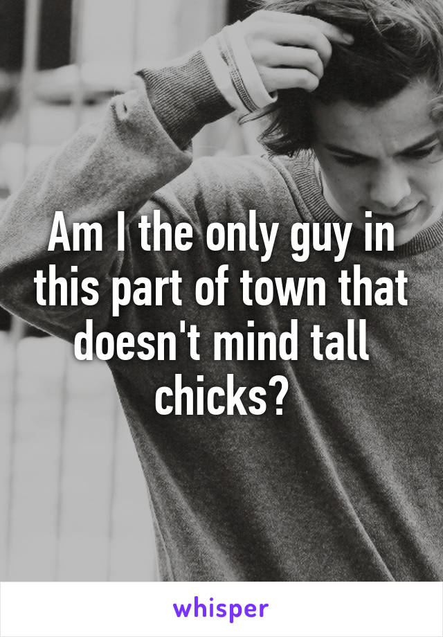 Am I the only guy in this part of town that doesn't mind tall chicks?