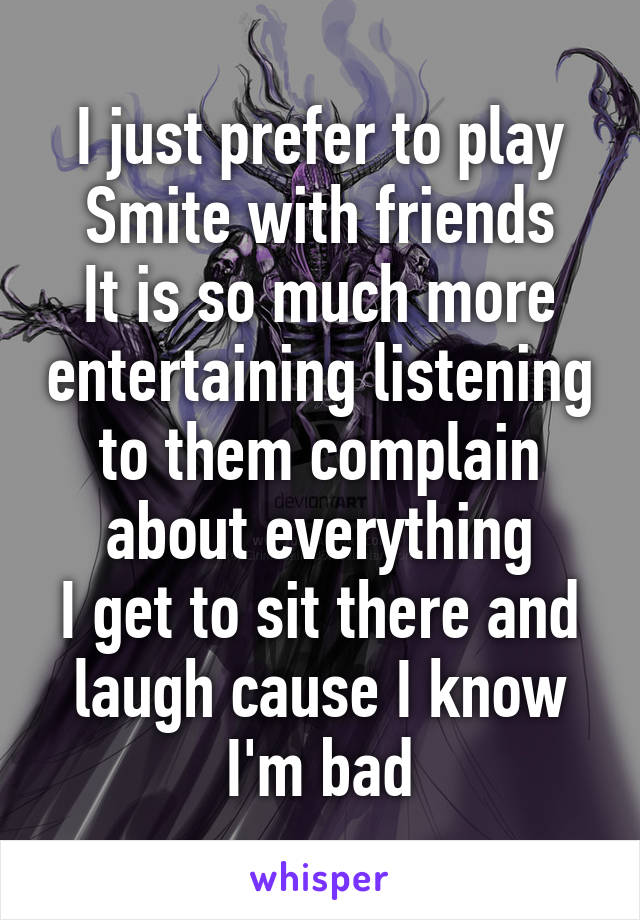 I just prefer to play Smite with friends
It is so much more entertaining listening to them complain about everything
I get to sit there and laugh cause I know I'm bad