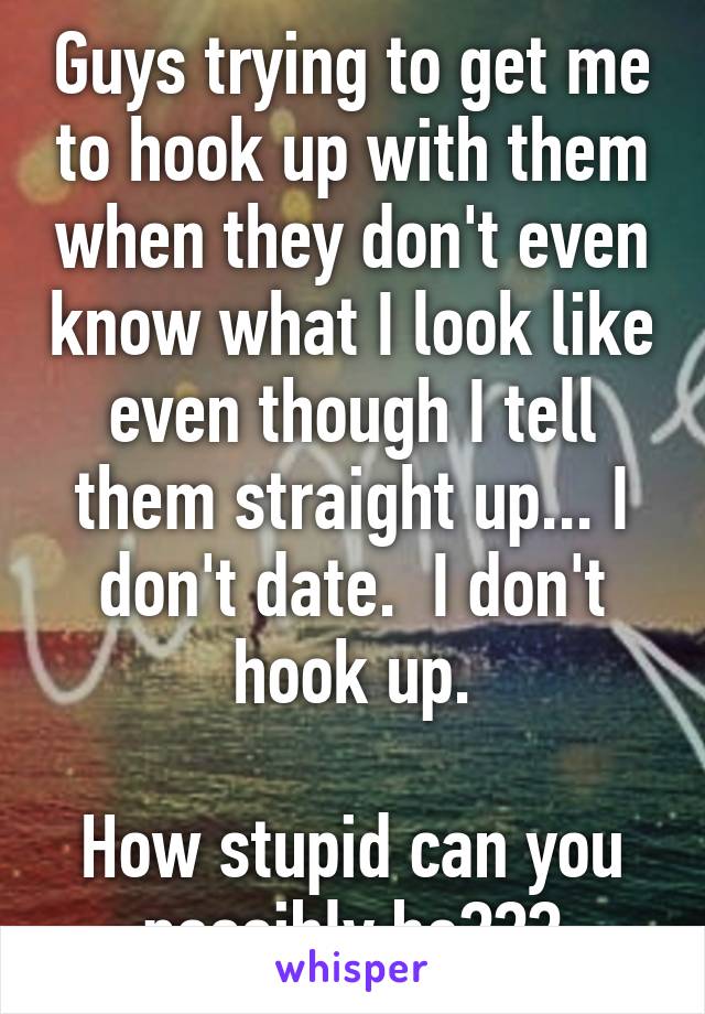 Guys trying to get me to hook up with them when they don't even know what I look like even though I tell them straight up... I don't date.  I don't hook up.

How stupid can you possibly be???