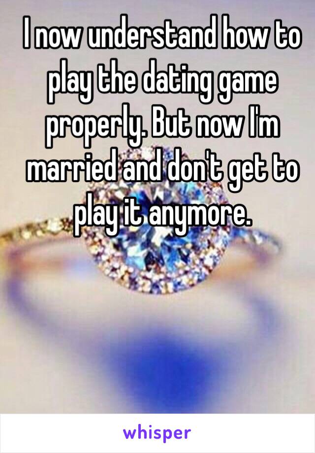 I now understand how to play the dating game properly. But now I'm married and don't get to play it anymore. 