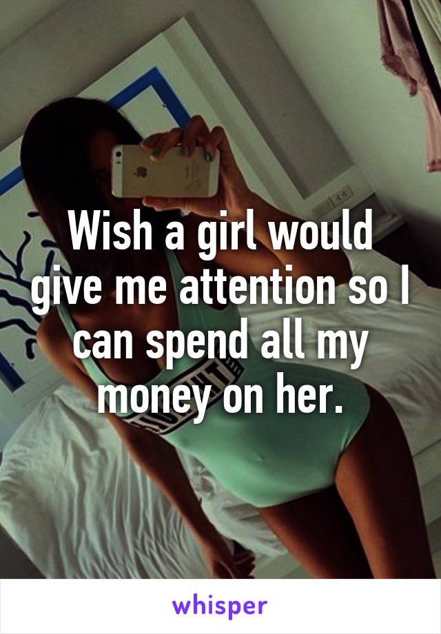 Wish a girl would give me attention so I can spend all my money on her.