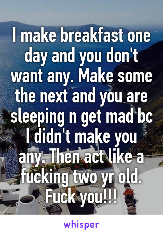 I make breakfast one day and you don't want any. Make some the next and you are sleeping n get mad bc I didn't make you any. Then act like a fucking two yr old. Fuck you!!!