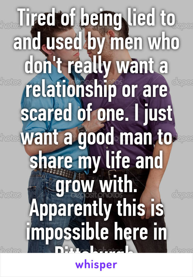 Tired of being lied to and used by men who don't really want a relationship or are scared of one. I just want a good man to share my life and grow with. Apparently this is impossible here in Pittsburgh.