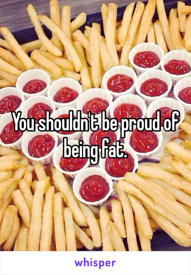 You shouldn't be proud of being fat. 