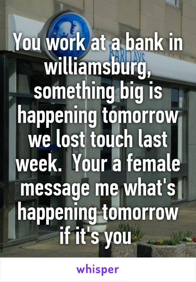 You work at a bank in williamsburg, something big is happening tomorrow we lost touch last week.  Your a female message me what's happening tomorrow if it's you 